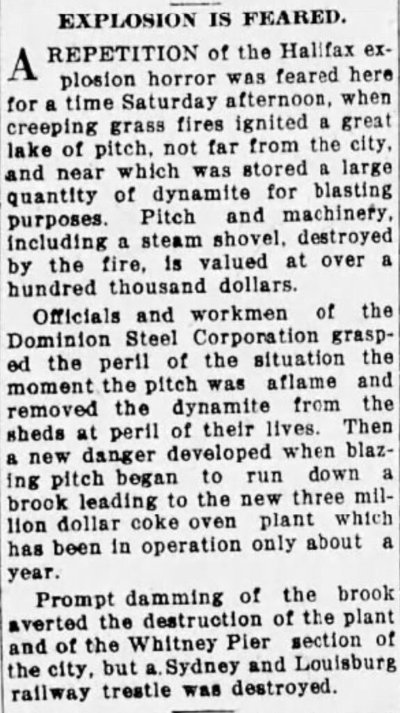 EXPLOSION IS FEARED.
A REPETITION of the Halifax explosion horror was feared here for a time Saturday afternoon, when creeping grass fires ignited a great lake of pitch, not far from the city, and near which was stored a large quantity of dynamite for blasting purposes.

Pitch and machinery,
including a steam shovel, destroyed by the fire, is valued at over a hundred thousand dollars.

Officials and workmen of the Dominion Steel Corporation grasped the peril of the situation the moment the pitch was aflame and removed the dynamite from the sheds at peril of their lives. Then a new danger developed when blazing pitch began to run down a brook leading to the new three million dollar coke oven plant which has been in operation only about a year.

Prompt damming of the brook averted the destruction of the plant and of the Whitney Pier section of the city, but a Sydney and Louisburg railway trestle was destroyed.